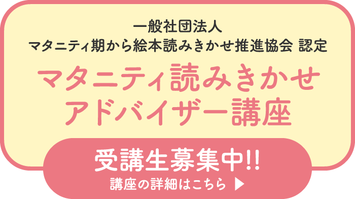 一般社団法人マタニティ期から絵本読みきかせ推進協会認定 マタニティ読みきかせアドバイザー講座 受講生募集中!! 講座の詳細はこちら▶